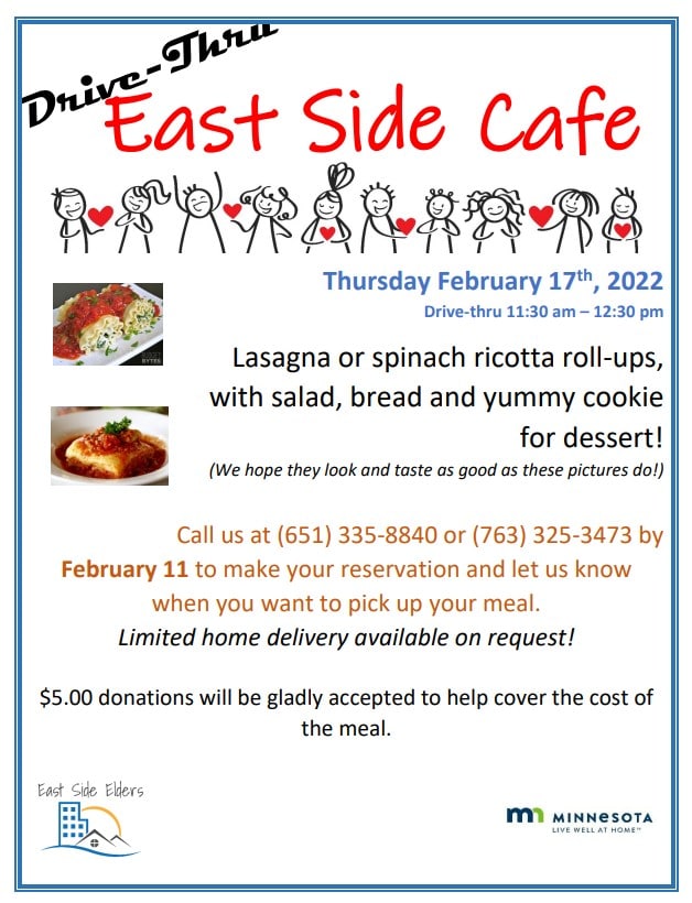 Flyer for the February East Side Café. Includes photographs of lasagna and spinach ricotta roll ups. Also features illustrative images of people holding hearts. Text: Drive-Thru East Side Café. Thursday February 17th, 2022. Drive thru 11:30am – 12:30pm. Lasagna or spinach ricotta roll-ups, with salad, bread and yummy cookie for dessert! (We hope they look and taste as good as these pictures do!) Call us at (651) 335-8840 or (763) 325-3473 by February 11 to make your reservation and let us know when you want to pick up your meal. Limited home delivery available on request! $5 donations will be gladly accepted to help cover the cost of the meal. Flyer also includes the logos for East Side Elders and the State of Minnesota’s Live Well at Home Program.