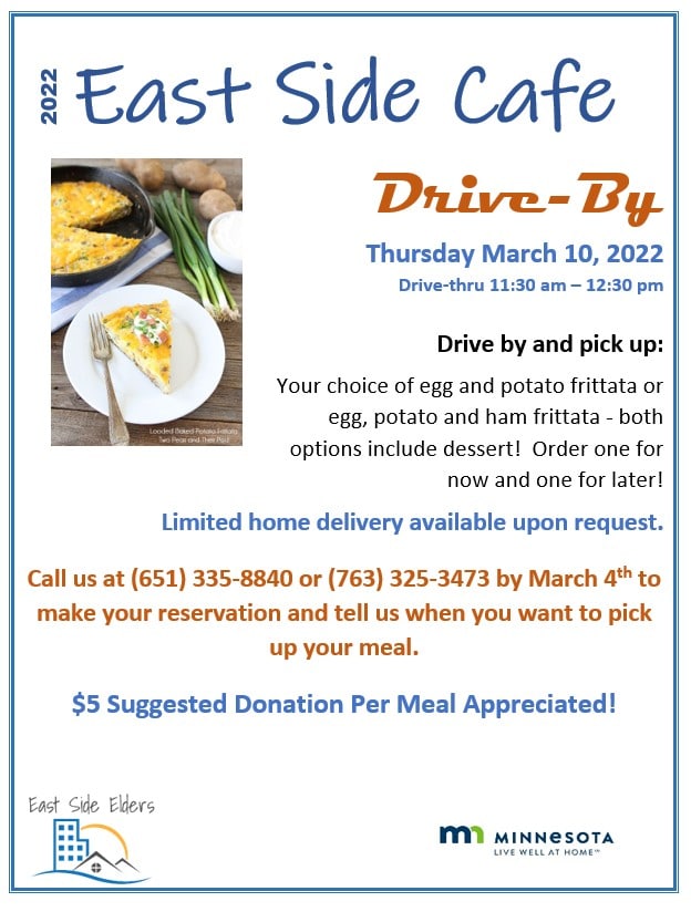 Flier for the March 10th East Side Café features a photo of a frittata on a plate, with potatoes and green onions in the background. Text: 2022 East Side Café. Drive-by Thursday March 10, 2022. Drive-thru 11:30am – 12:30pm. Drive by and pick up: Your choice of egg and potato frittata or egg, potato and ham frittata – both options include dessert! Order one for now and one for later! Limited home delivery available upon request. Call us at (651) 335-8840 or (763) 325-3473 by March 4th to make your reservation and tell us when you want to pick up your meal. $5 Suggested Donation Per Meal Appreciated! Bottom of the flier includes the East Side Elders Logo and the State of Minnesota’s Live Well at Home program logo.