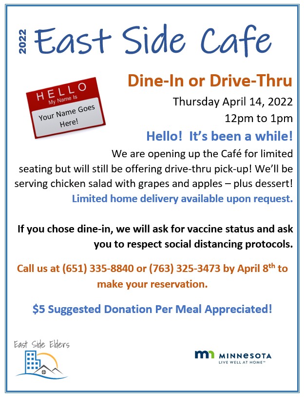 Flyer for the April 14th East Side Café. Features an image of a red and white name tag that reads: Hello. My Name Is. Your Name Goes Here! Text: Dine-In or Drive-Thru. Thursday April 14, 2022. 12pm to 1pm. Hello! It’s been a while! We are opening up for limited seating but will still be offering drive-thru pick-up! We’ll be serving chicken salad with grapes and apples – plus dessert! Limited home delivery available upon request. If you choose dine-in, we will ask for vaccine status and ask you to respect social distancing protocols. Call us at 651-335-8840 or 763-325-3473 by April 8th to make your reservation. $5 Suggested Donation Per Meal Appreciated! Bottom of the flyer includes the logo for East Side Elders and the logo for the State of Minnesota’s Live Well at Home Program.