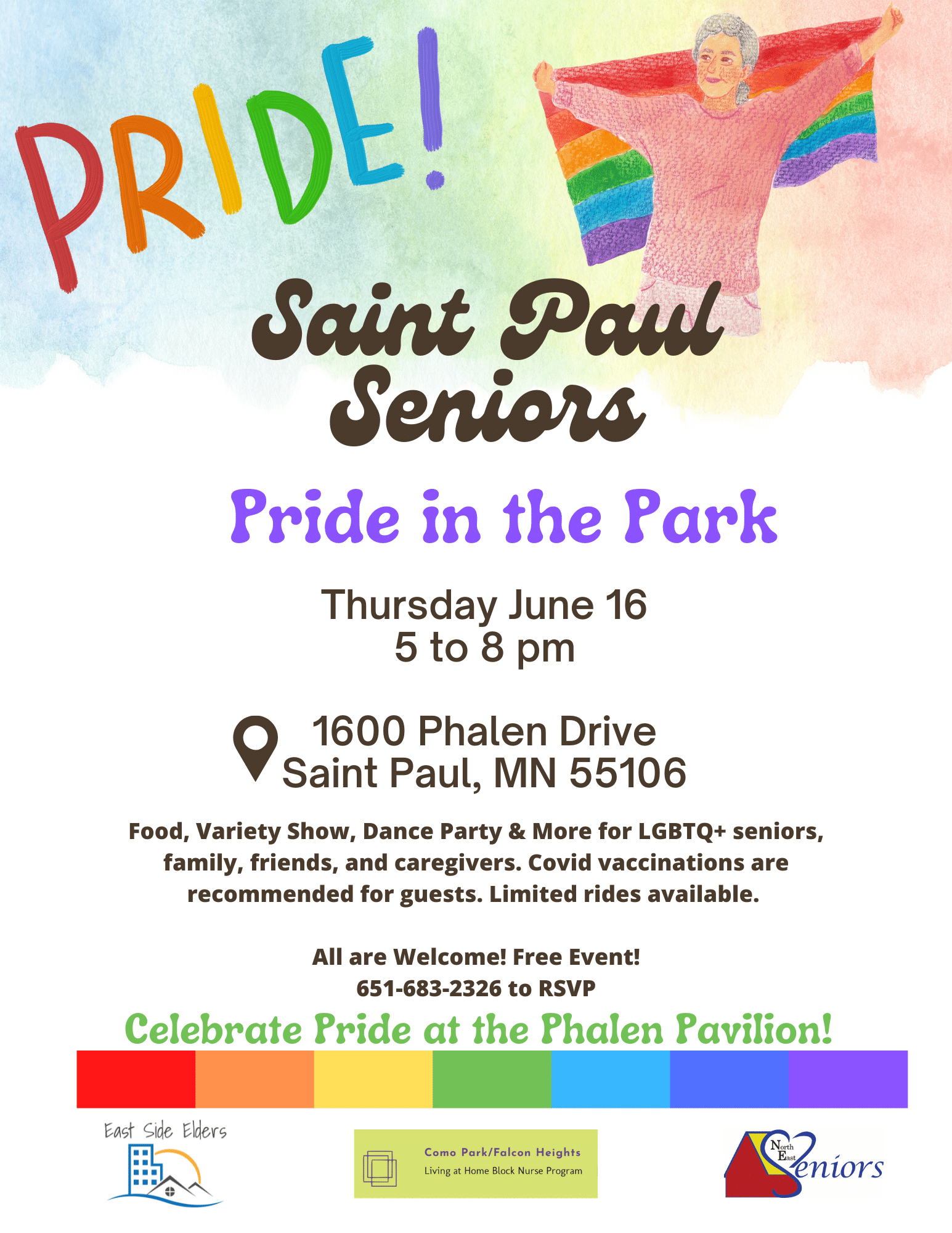 Flyer for Saint Paul Seniors Pride in the Park. Top of the flyer features a watercolor style rainbow flag in the background. Includes an illustrative image of an older adult holding a rainbow flag. Text: Pride! Saint Paul Seniors Pride in the Park. Thursday June 16 5 to 8 pm. Icon for a location marker next to the following text: 1600 Phalen Drive Saint Paul, MN 55106. Text: Food, Variety Show, Dance Party & More for LGBTQ+ seniors, family, friends, and caregivers. Covid vaccinations are recommended for guests. Limited rides available. All are Welcome! Free Event! 651-683-2326 to RSVP. Celebrate Pride at the Phalen Pavillion. Bottom border of a rainbow. Includes logos for East Side Elders, Como Park/Falcon Heights Living at Home Block Nurse Program, and NE Seniors.